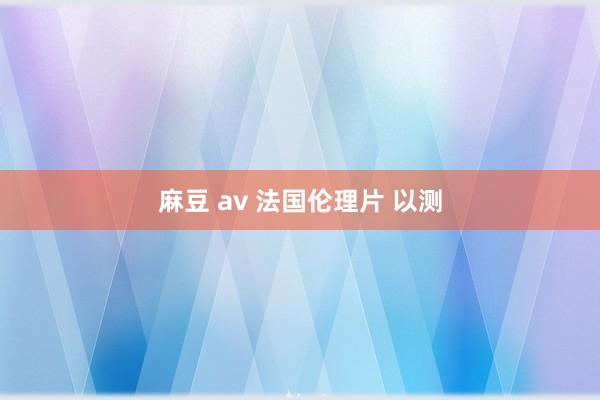 麻豆 av 法国伦理片 以测