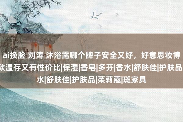 ai换脸 刘涛 沐浴露哪个牌子安全又好，好意思妆博主亲测，这十款温存又有性价比|保湿|香皂|多芬|香水|舒肤佳|护肤品|茱莉蔻|斑家具