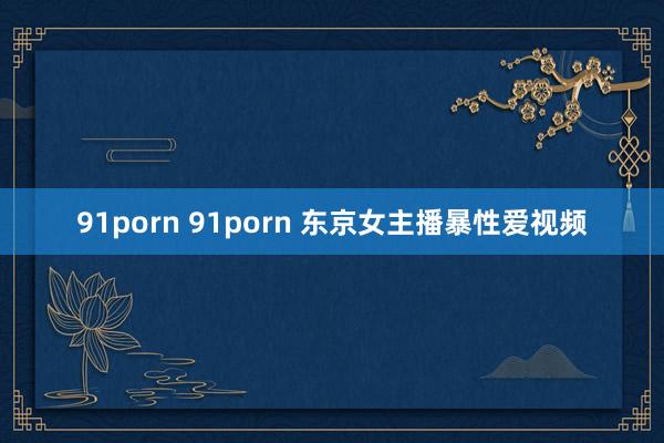 91porn 91porn 东京女主播暴性爱视频