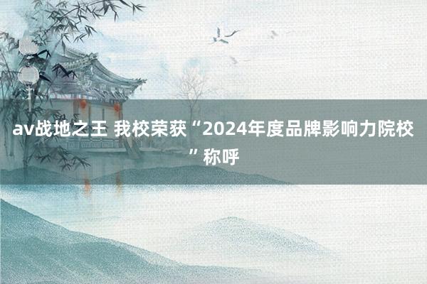 av战地之王 我校荣获“2024年度品牌影响力院校”称呼