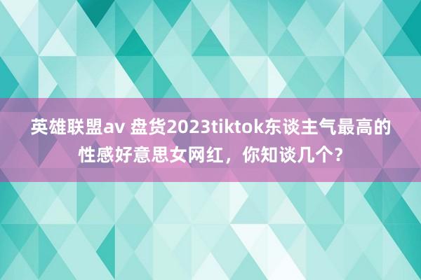 英雄联盟av 盘货2023tiktok东谈主气最高的性感好意思女网红，你知谈几个？