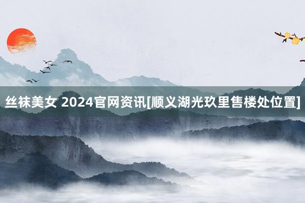 丝袜美女 2024官网资讯[顺义湖光玖里售楼处位置]