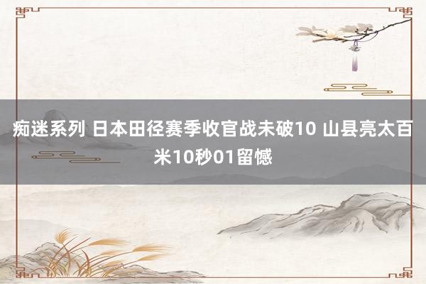 痴迷系列 日本田径赛季收官战未破10 山县亮太百米10秒01留憾