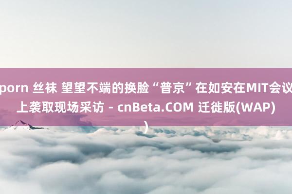 porn 丝袜 望望不端的换脸“普京”在如安在MIT会议上袭取现场采访 - cnBeta.COM 迁徙版(WAP)