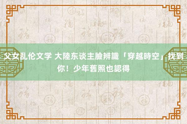 父女乱伦文学 大陸东谈主臉辨識「穿越時空」找到你！　少年舊照也認得