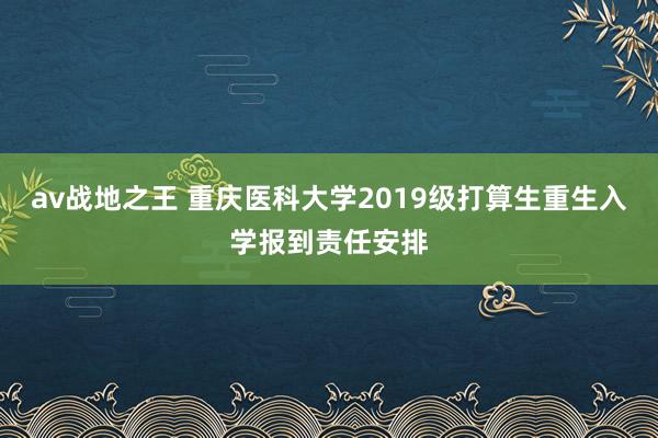 av战地之王 重庆医科大学2019级打算生重生入学报到责任安排