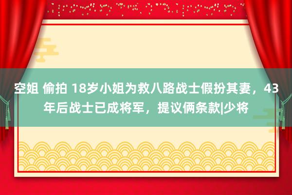 空姐 偷拍 18岁小姐为救八路战士假扮其妻，43年后战士已成将军，提议俩条款|少将