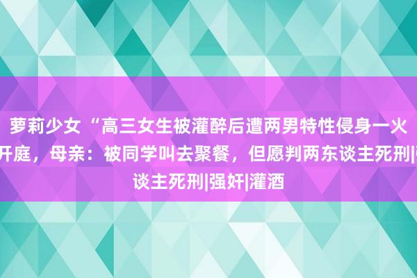 萝莉少女 “高三女生被灌醉后遭两男特性侵身一火”案明日开庭，母亲：被同学叫去聚餐，但愿判两东谈主死刑|强奸|灌酒