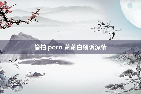 偷拍 porn 萧萧白杨诉深情