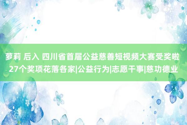 萝莉 后入 四川省首届公益慈善短视频大赛受奖啦 27个奖项花落各家|公益行为|志愿干事|慈功德业